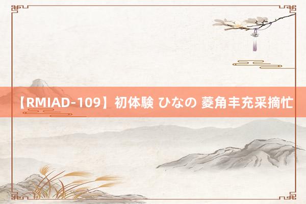 【RMIAD-109】初体験 ひなの 菱角丰充采摘忙