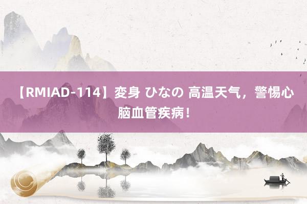 【RMIAD-114】変身 ひなの 高温天气，警惕心脑血管疾病！