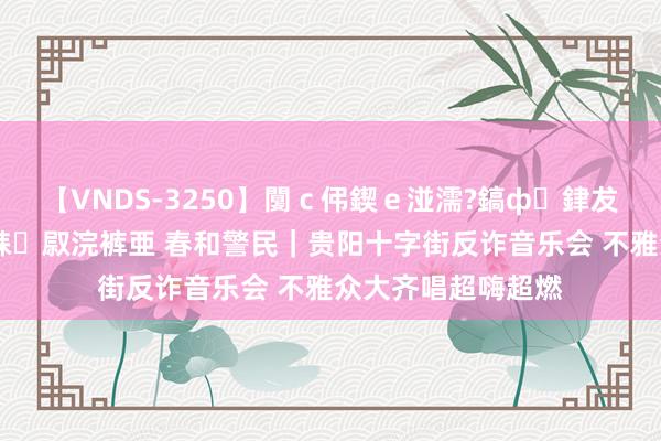 【VNDS-3250】闅ｃ伄鍥ｅ湴濡?鎬ф銉犮儵銉犮儵 娣倝銇叞浣裤亜 春和警民｜贵阳十字街反诈音乐会 不雅众大齐唱超嗨超燃