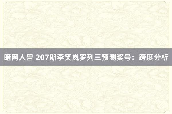 暗网人兽 207期李笑岚罗列三预测奖号：跨度分析