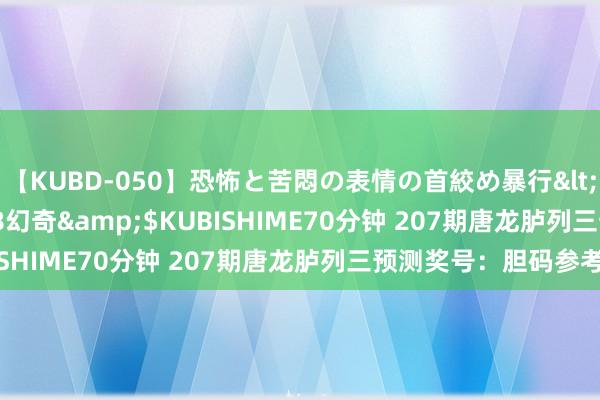 【KUBD-050】恐怖と苦悶の表情の首絞め暴行</a>2013-03-18幻奇&$KUBISHIME70分钟 207期唐龙胪列三预测奖号：胆码参考
