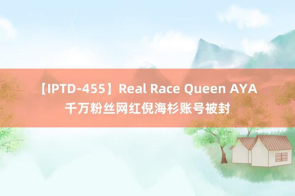 【IPTD-455】Real Race Queen AYA 千万粉丝网红倪海杉账号被封