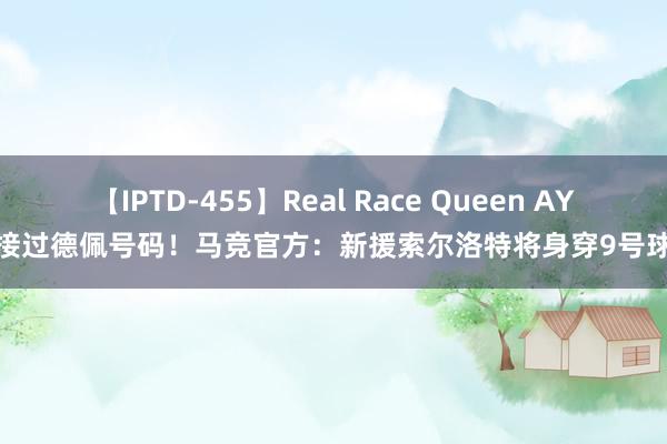 【IPTD-455】Real Race Queen AYA 接过德佩号码！马竞官方：新援索尔洛特将身穿9号球衣