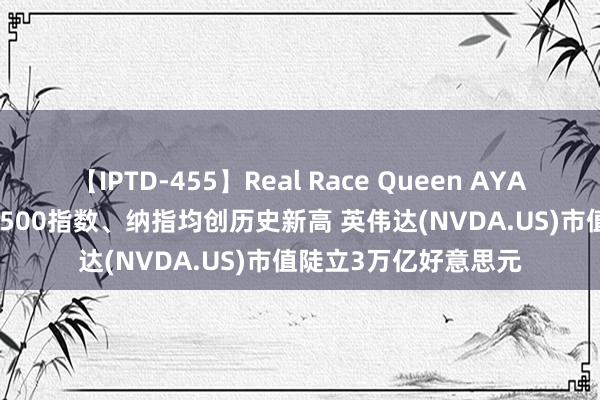【IPTD-455】Real Race Queen AYA 隔夜好意思股 | 标普500指数、纳指均创历史新高 英伟达(NVDA.US)市值陡立3万亿好意思元