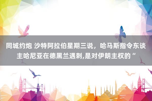 同城约炮 沙特阿拉伯星期三说，哈马斯指令东谈主哈尼亚在德黑兰遇刺,是对伊朗主权的“