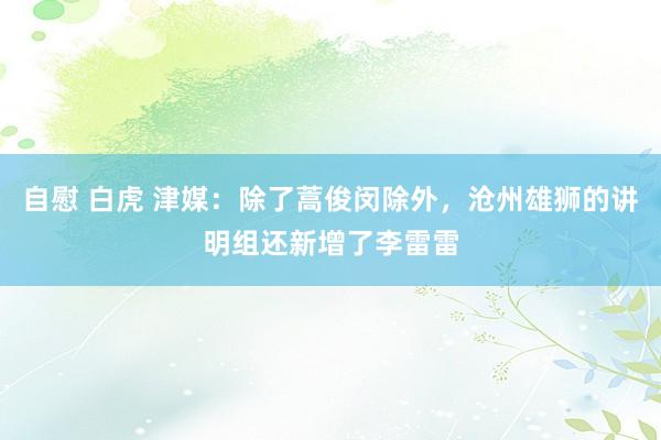 自慰 白虎 津媒：除了蒿俊闵除外，沧州雄狮的讲明组还新增了李雷雷
