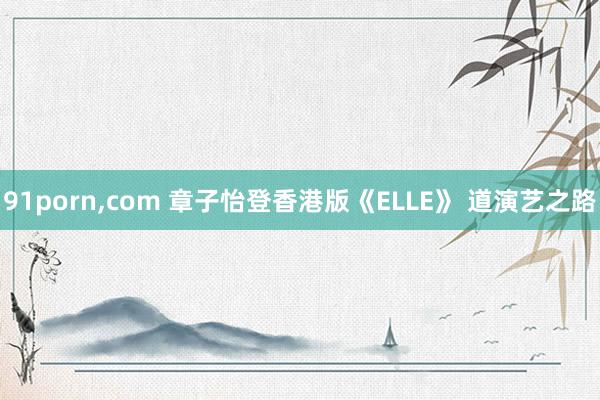 91porn,com 章子怡登香港版《ELLE》 道演艺之路