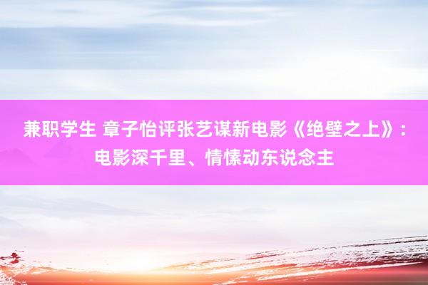 兼职学生 章子怡评张艺谋新电影《绝壁之上》：电影深千里、情愫动东说念主