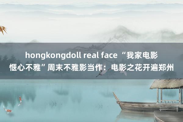 hongkongdoll real face “我家电影惬心不雅”周末不雅影当作：电影之花开遍郑州