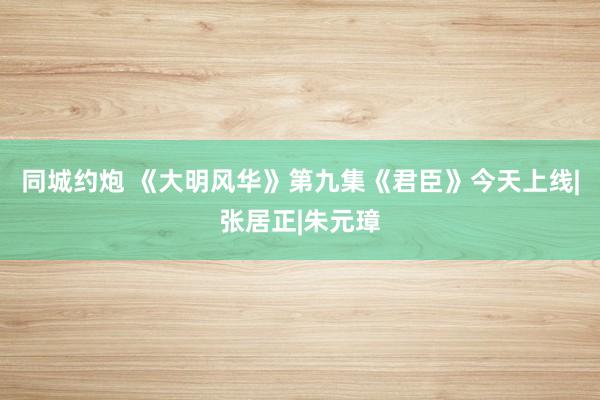 同城约炮 《大明风华》第九集《君臣》今天上线|张居正|朱元璋