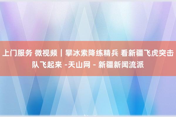 上门服务 微视频｜攀冰索降练精兵 看新疆飞虎突击队飞起来 -天山网 - 新疆新闻流派