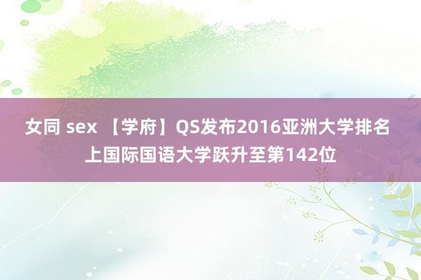 女同 sex 【学府】QS发布2016亚洲大学排名 上国际国语大学跃升至第142位