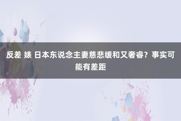 反差 婊 日本东说念主妻慈悲缓和又奢睿？事实可能有差距