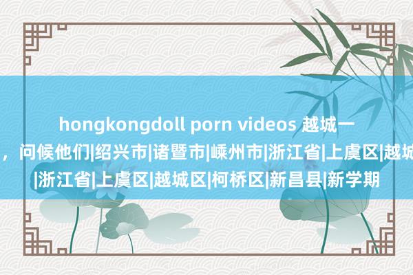hongkongdoll porn videos 越城一批进修上光荣榜啦！今天，问候他们|绍兴市|诸暨市|嵊州市|浙江省|上虞区|越城区|柯桥区|新昌县|新学期