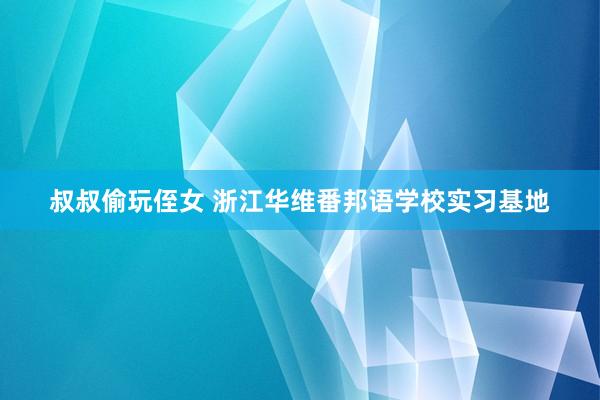 叔叔偷玩侄女 浙江华维番邦语学校实习基地