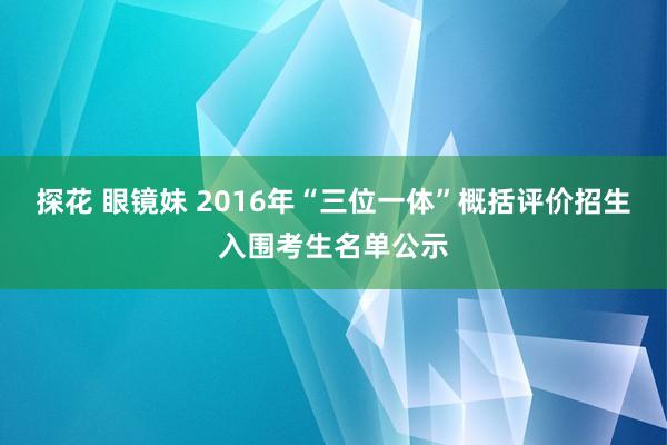 探花 眼镜妹 2016年“三位一体”概括评价招生入围考生名单公示