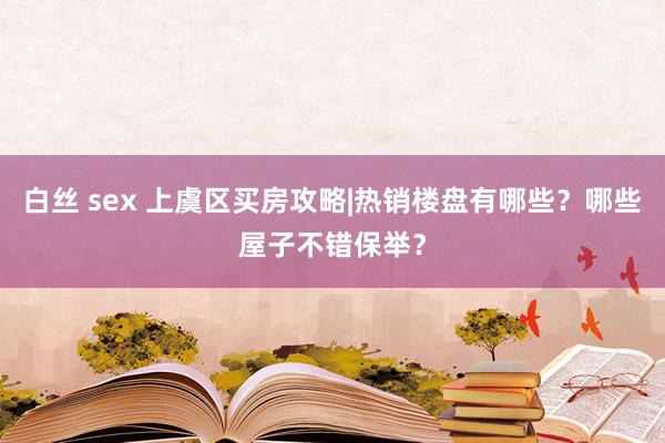 白丝 sex 上虞区买房攻略|热销楼盘有哪些？哪些屋子不错保举？