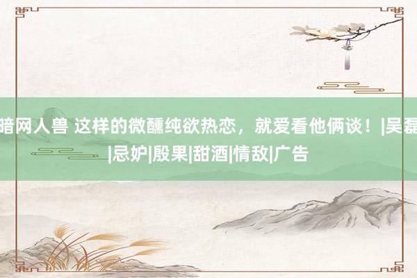暗网人兽 这样的微醺纯欲热恋，就爱看他俩谈！|吴磊|忌妒|殷果|甜酒|情敌|广告