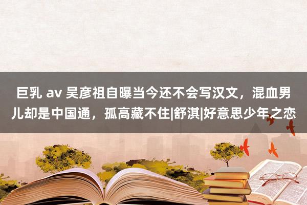 巨乳 av 吴彦祖自曝当今还不会写汉文，混血男儿却是中国通，孤高藏不住|舒淇|好意思少年之恋