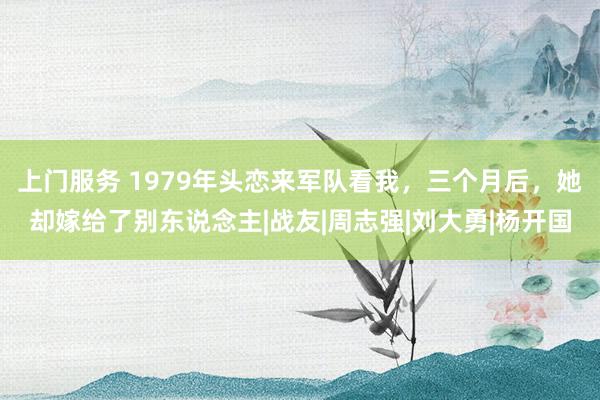 上门服务 1979年头恋来军队看我，三个月后，她却嫁给了别东说念主|战友|周志强|刘大勇|杨开国