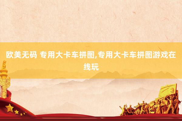 欧美无码 专用大卡车拼图,专用大卡车拼图游戏在线玩