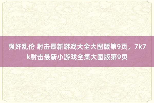 强奸乱伦 射击最新游戏大全大图版第9页，7k7k射击最新小游戏全集大图版第9页