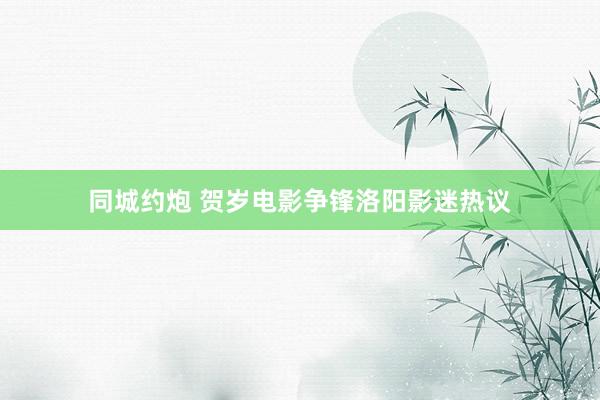同城约炮 贺岁电影争锋洛阳影迷热议