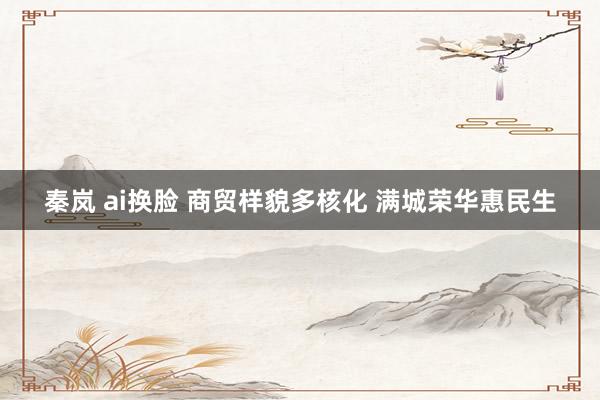 秦岚 ai换脸 商贸样貌多核化 满城荣华惠民生