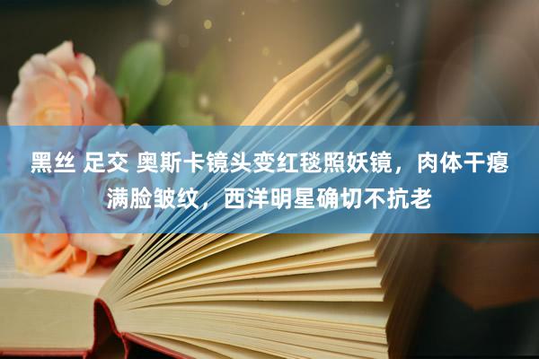 黑丝 足交 奥斯卡镜头变红毯照妖镜，肉体干瘪满脸皱纹，西洋明星确切不抗老