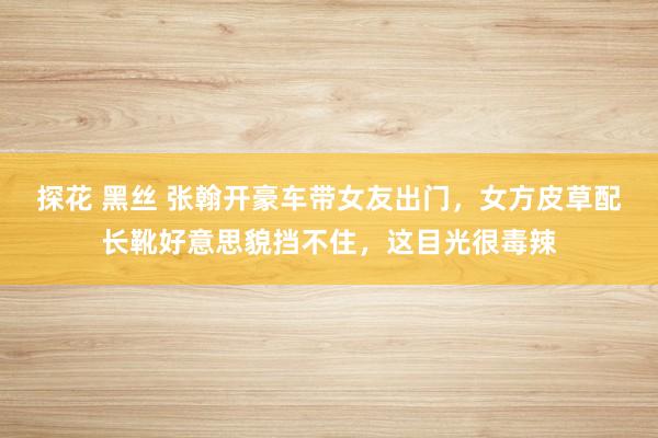 探花 黑丝 张翰开豪车带女友出门，女方皮草配长靴好意思貌挡不住，这目光很毒辣