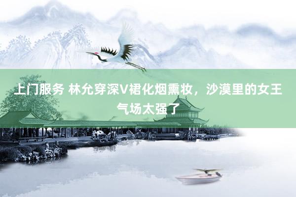 上门服务 林允穿深V裙化烟熏妆，沙漠里的女王气场太强了