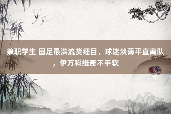 兼职学生 国足最洪流货细目，球迷淡薄平直离队，伊万科维奇不手软