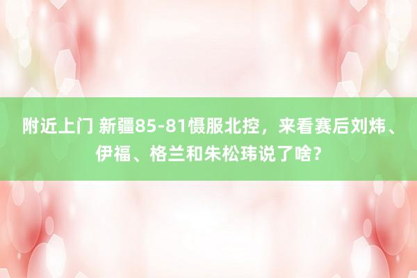 附近上门 新疆85-81慑服北控，来看赛后刘炜、伊福、格兰和朱松玮说了啥？