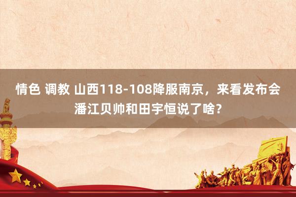 情色 调教 山西118-108降服南京，来看发布会潘江贝帅和田宇恒说了啥？