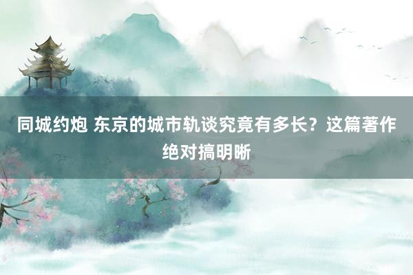 同城约炮 东京的城市轨谈究竟有多长？这篇著作绝对搞明晰