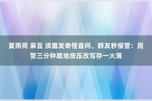 夏雨荷 麻豆 须眉发奇怪音问，群友秒报警：民警三分钟跪地按压改写存一火簿