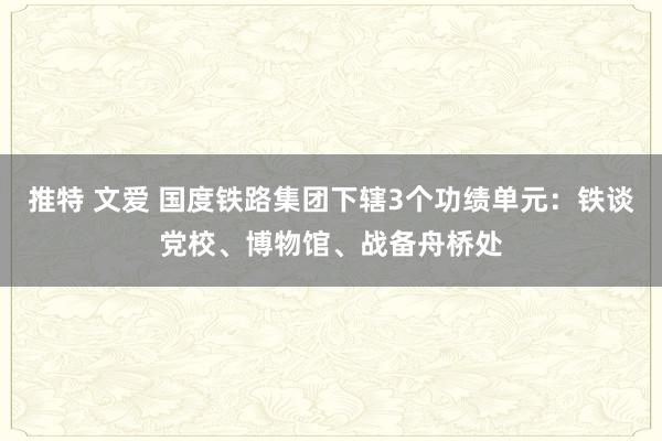 推特 文爱 国度铁路集团下辖3个功绩单元：铁谈党校、博物馆、战备舟桥处