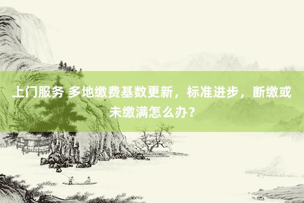 上门服务 多地缴费基数更新，标准进步，断缴或未缴满怎么办？