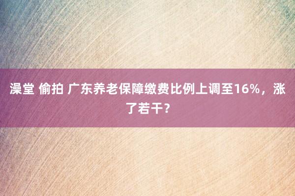 澡堂 偷拍 广东养老保障缴费比例上调至16%，涨了若干？