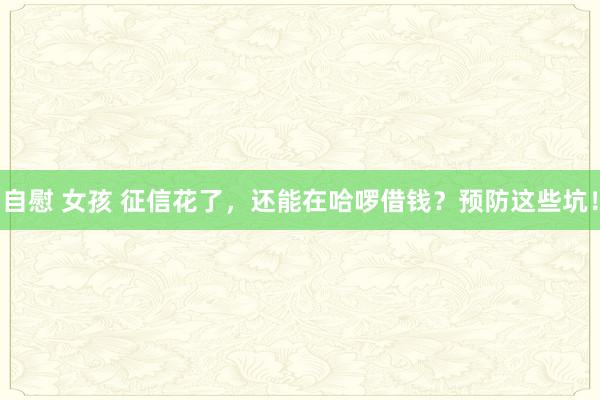自慰 女孩 征信花了，还能在哈啰借钱？预防这些坑！