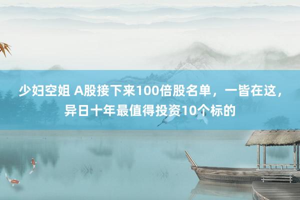 少妇空姐 A股接下来100倍股名单，一皆在这，异日十年最值得投资10个标的