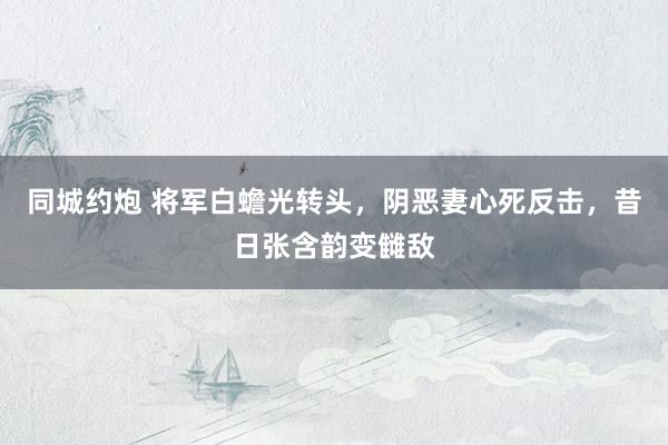 同城约炮 将军白蟾光转头，阴恶妻心死反击，昔日张含韵变雠敌