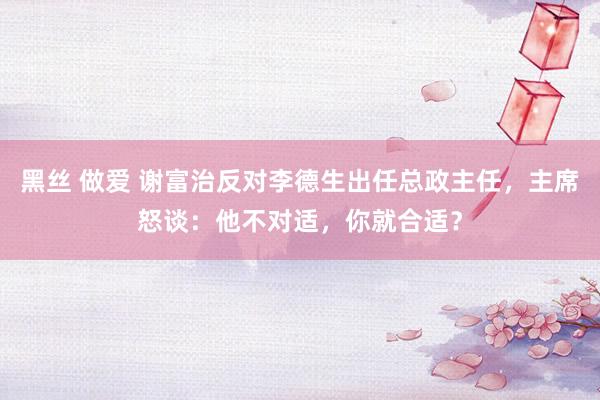 黑丝 做爱 谢富治反对李德生出任总政主任，主席怒谈：他不对适，你就合适？