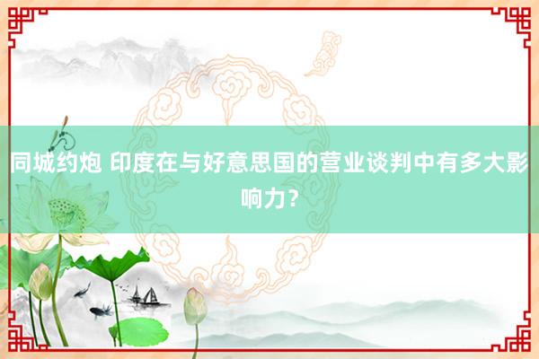 同城约炮 印度在与好意思国的营业谈判中有多大影响力？
