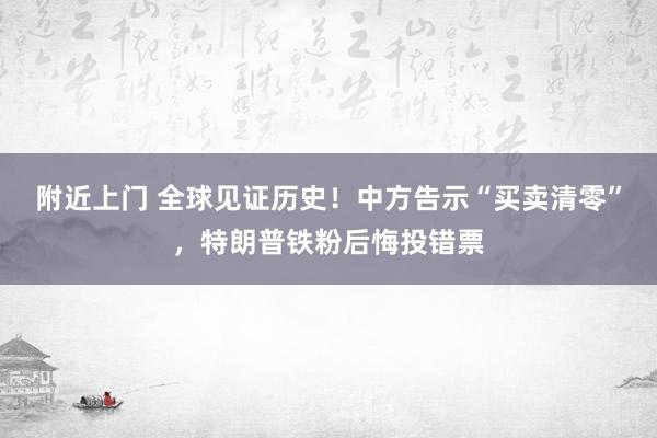 附近上门 全球见证历史！中方告示“买卖清零”，特朗普铁粉后悔投错票