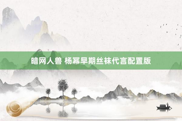 暗网人兽 杨幂早期丝袜代言配置版
