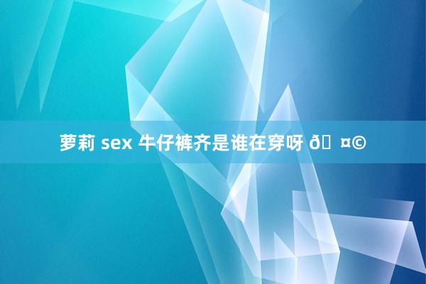 萝莉 sex 牛仔裤齐是谁在穿呀 🤩