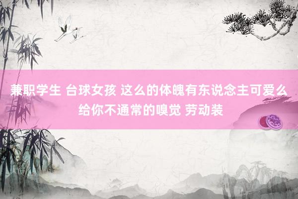 兼职学生 台球女孩 这么的体魄有东说念主可爱么 给你不通常的嗅觉 劳动装
