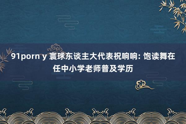 91porn y 寰球东谈主大代表祝响响: 饱读舞在任中小学老师普及学历