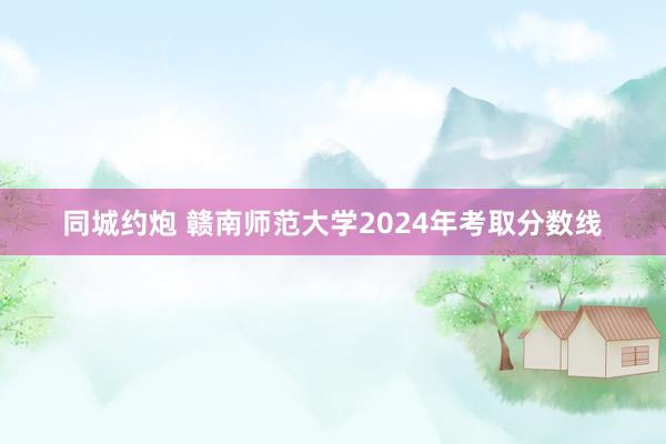 同城约炮 赣南师范大学2024年考取分数线